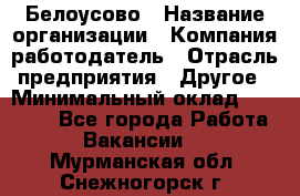 Белоусово › Название организации ­ Компания-работодатель › Отрасль предприятия ­ Другое › Минимальный оклад ­ 30 000 - Все города Работа » Вакансии   . Мурманская обл.,Снежногорск г.